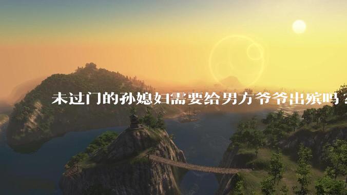 未过门的孙媳妇需要给男方爷爷出殡吗?